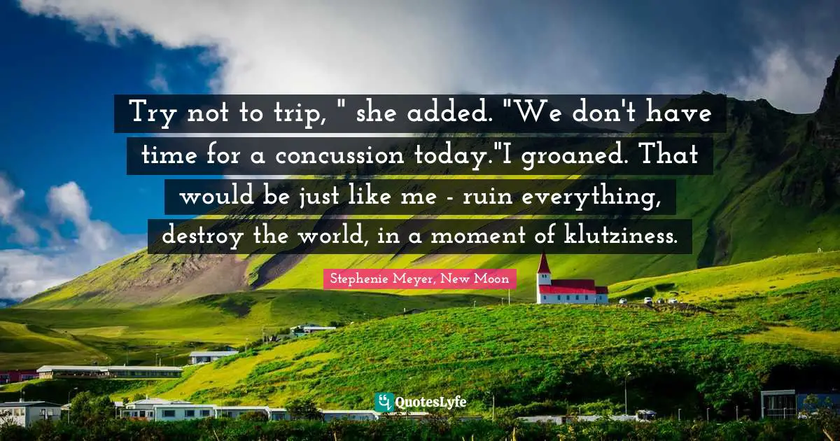 Try not to trip, " she added. "We don't have time for a concussion today."I groaned. That would be just like me - ruin everything, destroy the world, in a moment of klutziness.