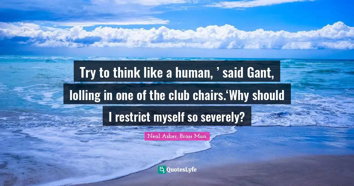 Try to think like a human, ’ said Gant, lolling in one of the club chairs.‘Why should I restrict myself so severely?