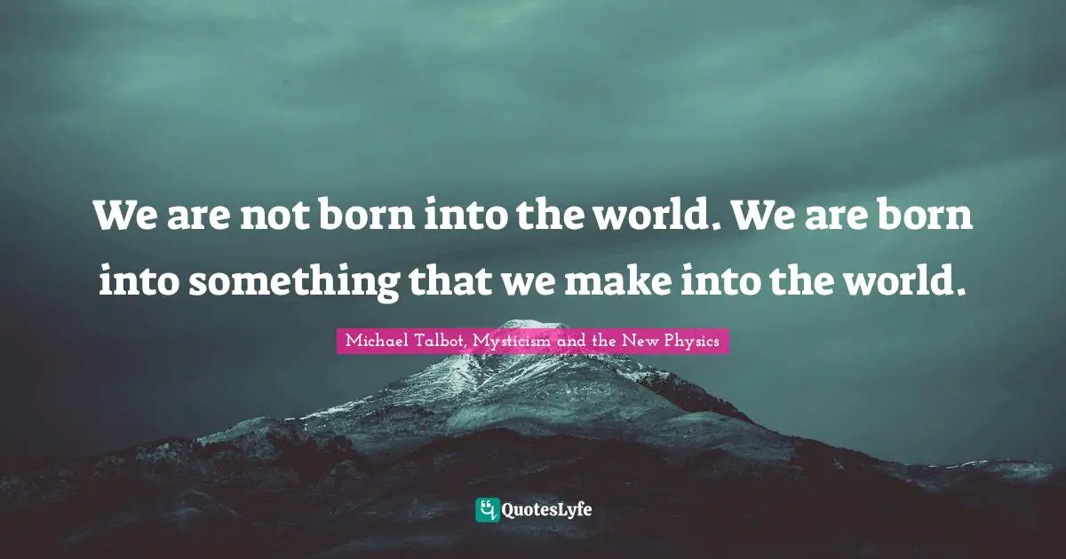 We are not born into the world. We are born into something that we make into the world.