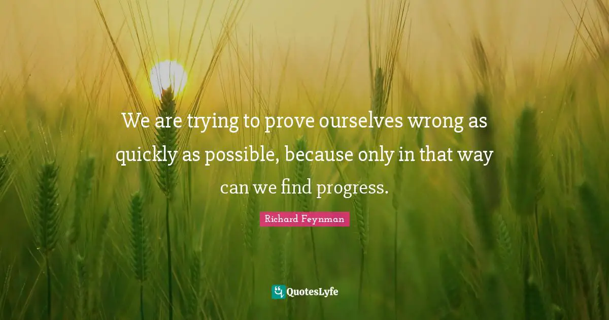 We are trying to prove ourselves wrong as quickly as possible, because only in that way can we find progress.