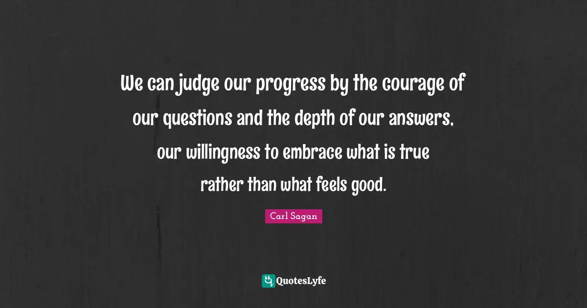 We can judge our progress by the courage of our questions and the depth of our answers, our willingness to embrace what is true rather than what feels good.