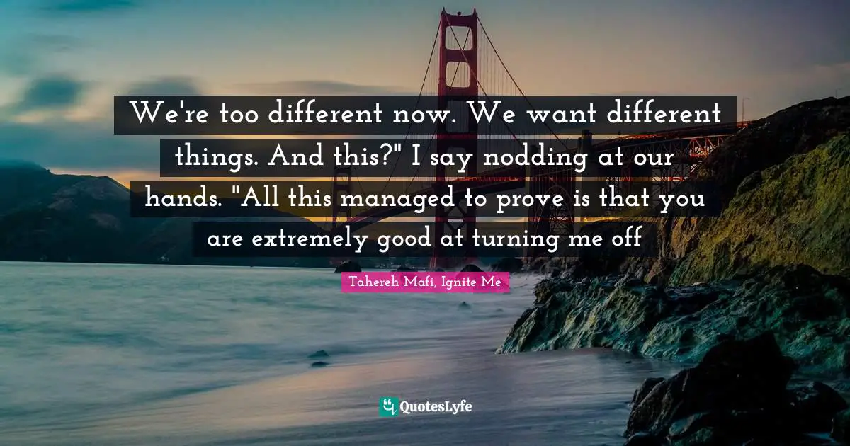 Tahereh Mafi, Ignite Me Quotes: "We're too different now. We want different things. And this?" I say nodding at our hands. "All this managed to prove is that you are extremely good at turning me off"