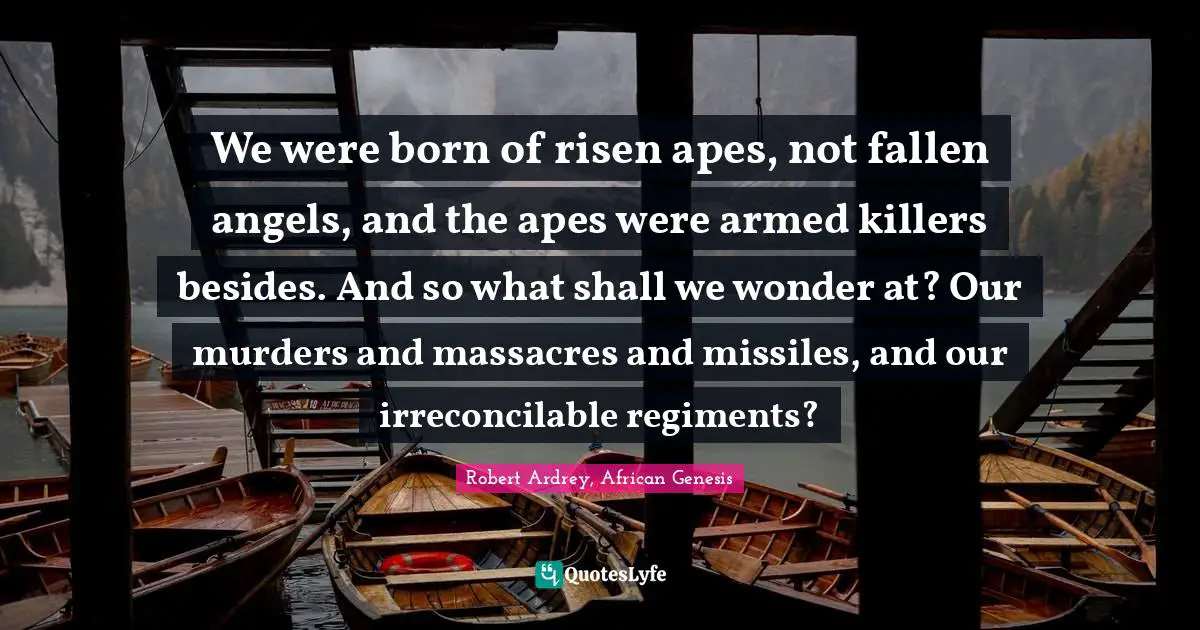 We were born of risen apes, not fallen angels, and the apes were armed killers besides. And so what shall we wonder at? Our murders and massacres and missiles, and our irreconcilable regiments?