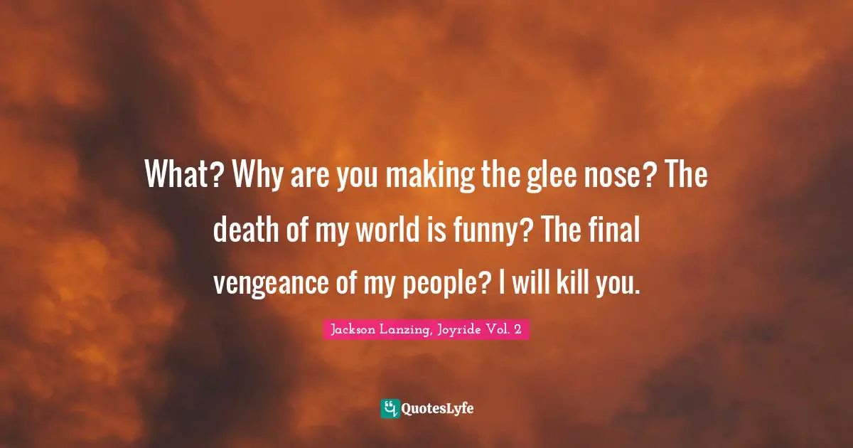 What? Why are you making the glee nose? The death of my world is funny? The final vengeance of my people? I will kill you.
