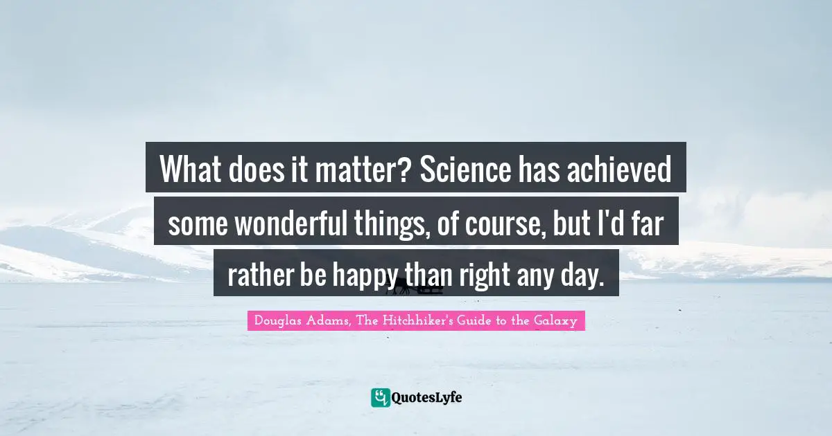 What does it matter? Science has achieved some wonderful things, of course, but I'd far rather be happy than right any day.