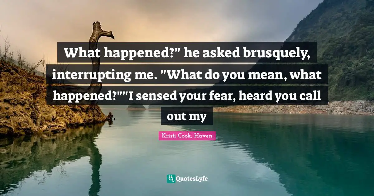What happened?" he asked brusquely, interrupting me. "What do you mean, what happened?""I sensed your fear, heard you call out my