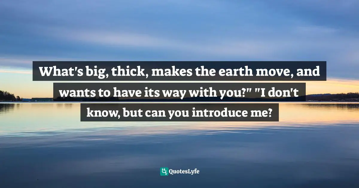 What's big, thick, makes the earth move, and wants to have its way with you?" "I don't know, but can you introduce me?