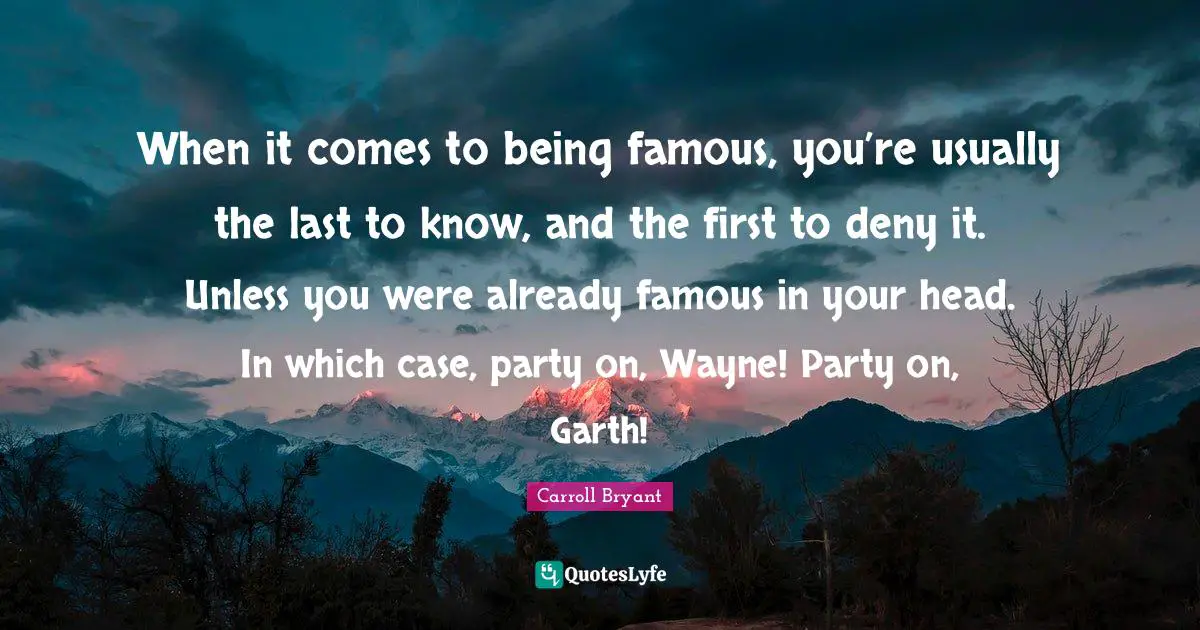 Carroll Bryant Quotes: "When it comes to being famous, you’re usually the last to know, and the first to deny it. Unless you were already famous in your head. In which case, party on, Wayne! Party on, Garth!"