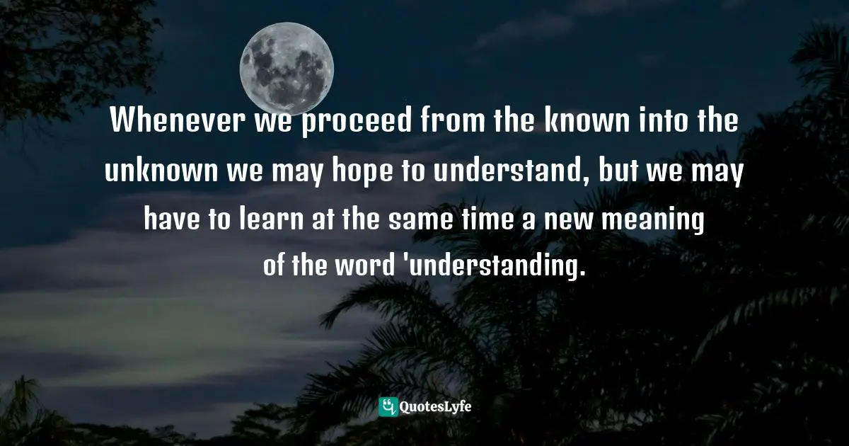 Proceed Quotes: "Whenever we proceed from the known into the unknown we may hope to understand, but we may have to learn at the same time a new meaning of the word 'understanding."