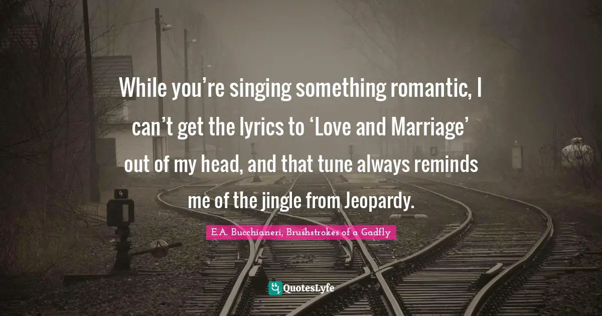 While you’re singing something romantic, I can’t get the lyrics to ‘Love and Marriage’ out of my head, and that tune always reminds me of the jingle from Jeopardy.