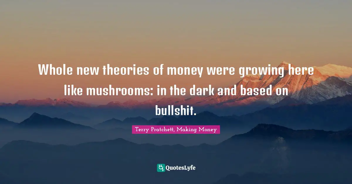 Whole new theories of money were growing here like mushrooms: in the dark and based on bullshit.