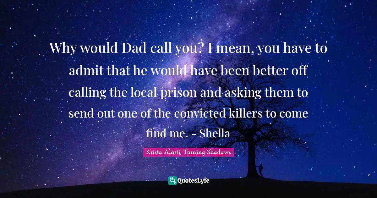 Why would Dad call you? I mean, you have to admit that he would have been better off calling the local prison and asking them to send out one of the convicted killers to come find me. - Shella