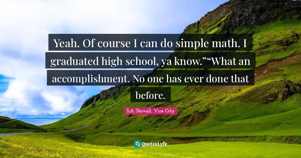 Yeah. Of course I can do simple math. I graduated high school, ya know.”“What an accomplishment. No one has ever done that before.