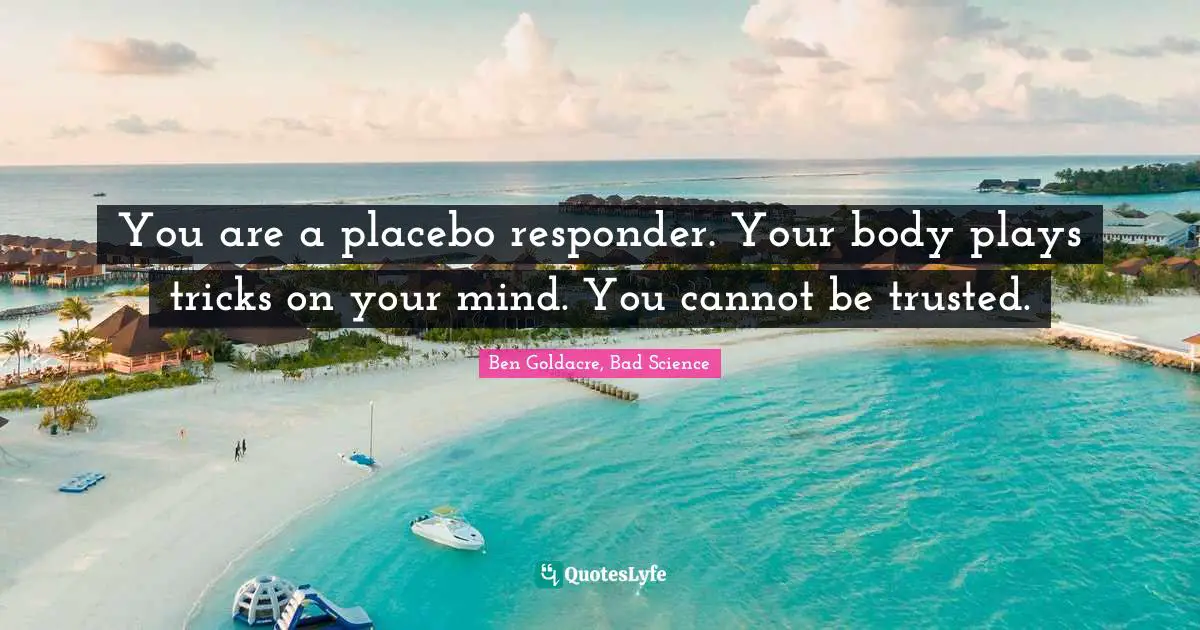 You are a placebo responder. Your body plays tricks on your mind. You cannot be trusted.