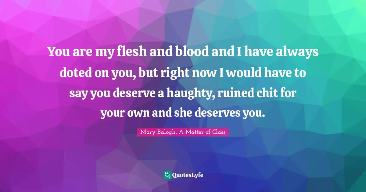You are my flesh and blood and I have always doted on you, but right now I would have to say you deserve a haughty, ruined chit for your own and she deserves you.