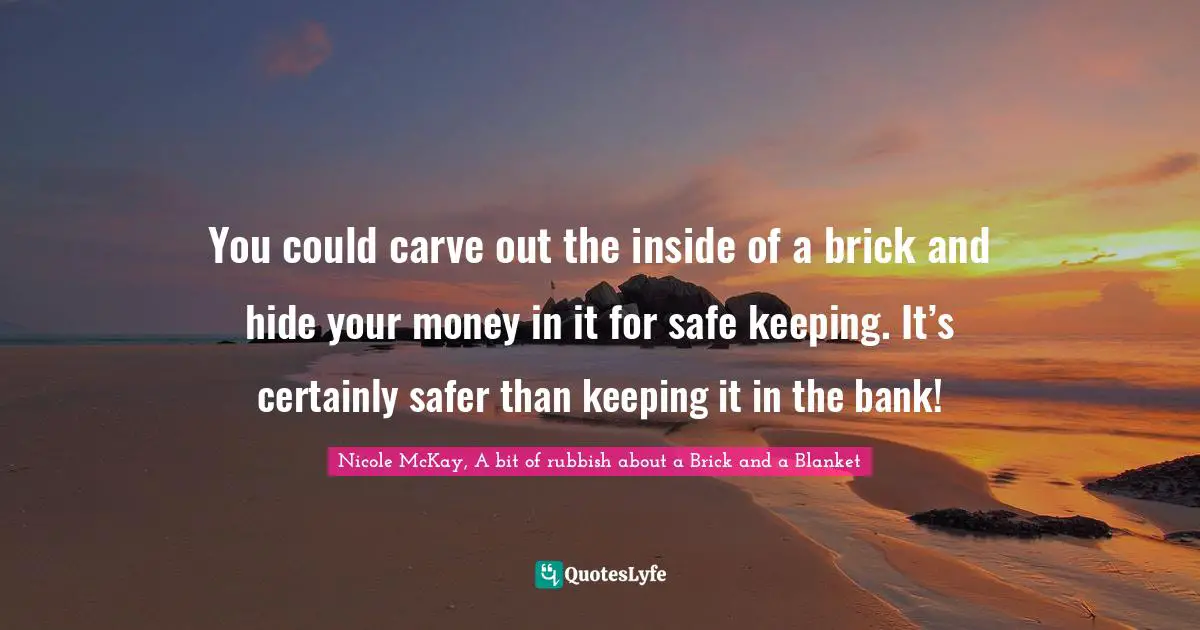 You could carve out the inside of a brick and hide your money in it for safe keeping. It’s certainly safer than keeping it in the bank!