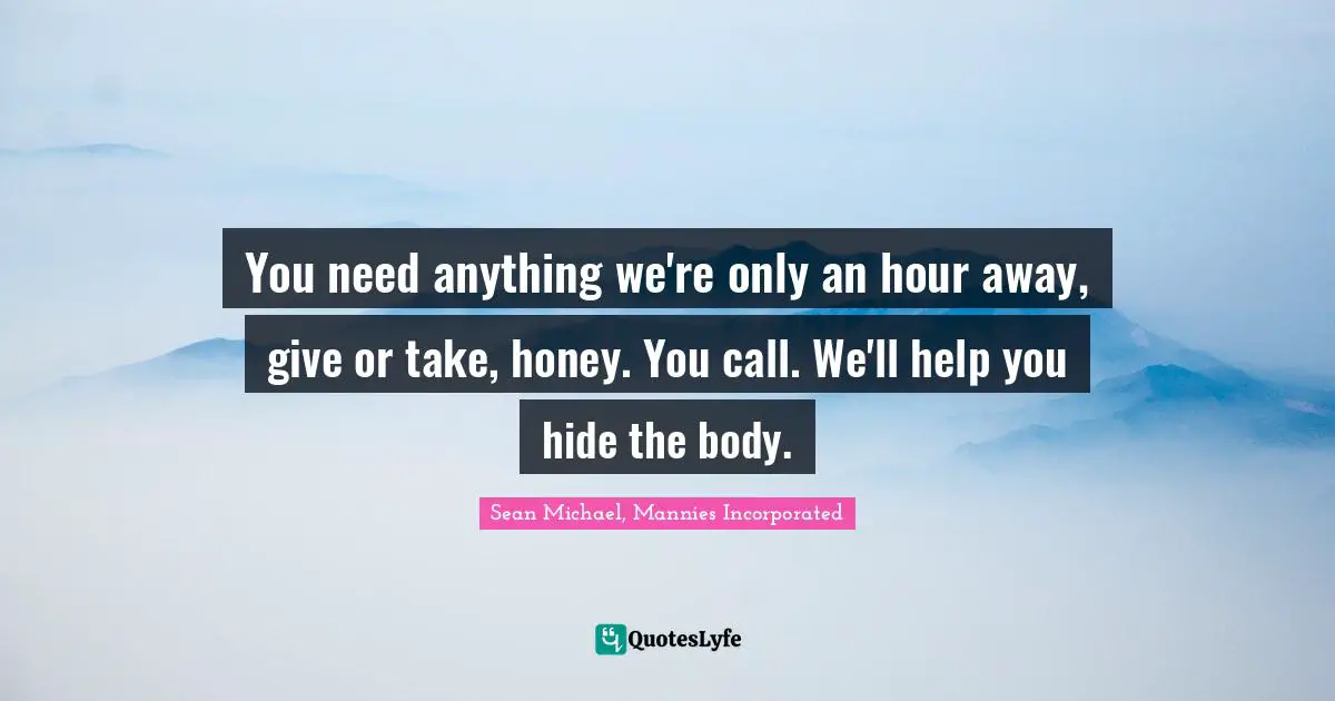 You need anything we're only an hour away, give or take, honey. You call. We'll help you hide the body.