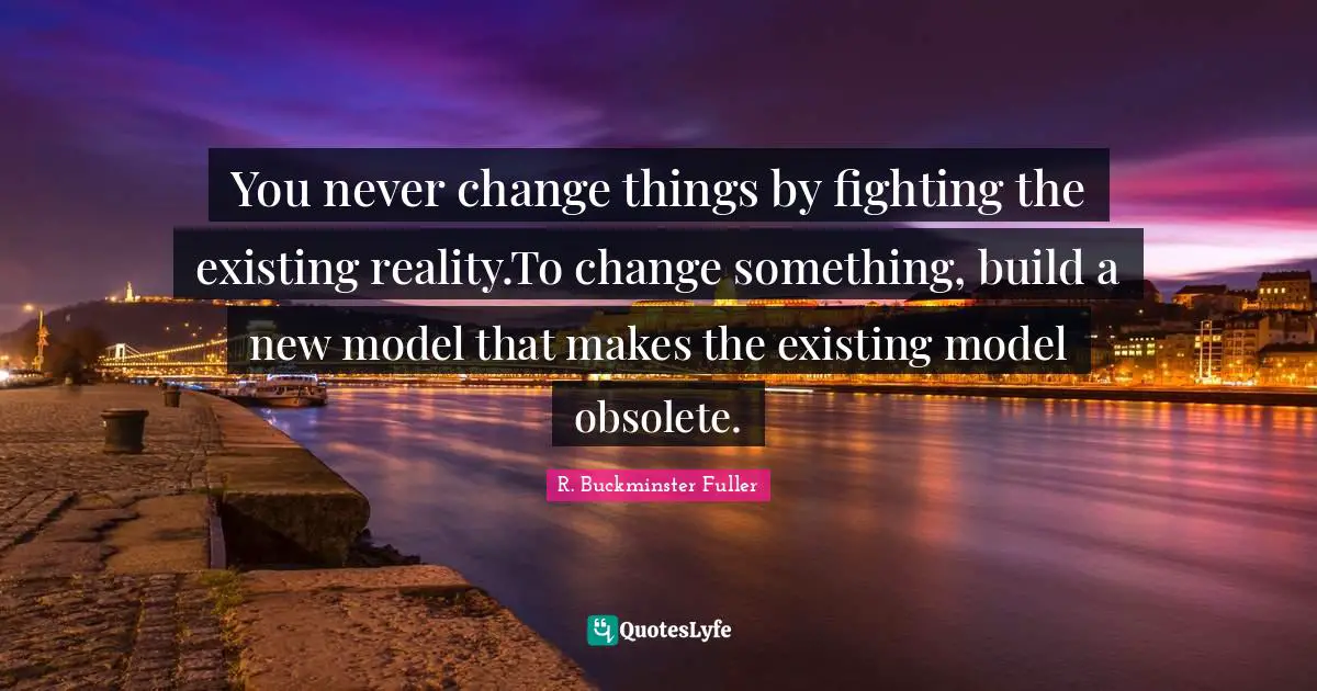 R. Buckminster Fuller Quotes: You never change things by fighting the existing reality.To change something, build a new model that makes the existing model obsolete.