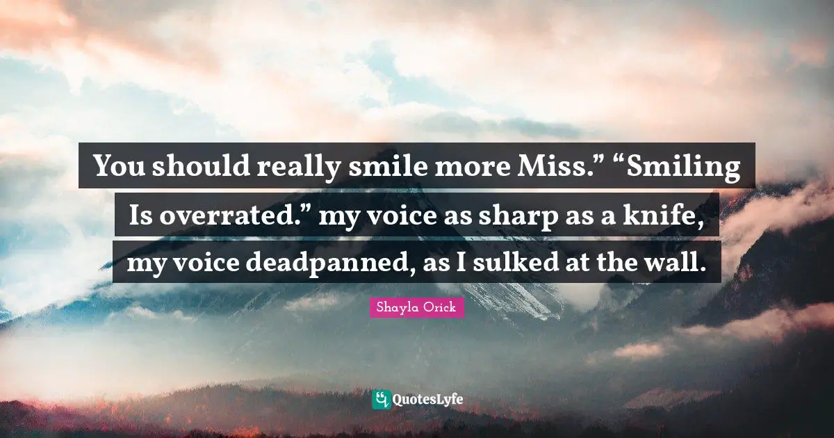 You should really smile more Miss.” “Smiling Is overrated.” my voice as sharp as a knife, my voice deadpanned, as I sulked at the wall.