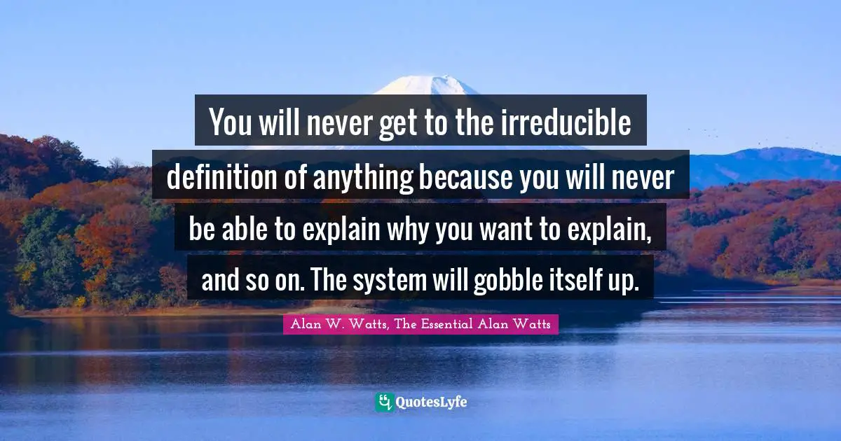 Alan W. Watts Quotes: "You will never get to the irreducible definition of anything because you will never be able to explain why you want to explain, and so on. The system will gobble itself up."