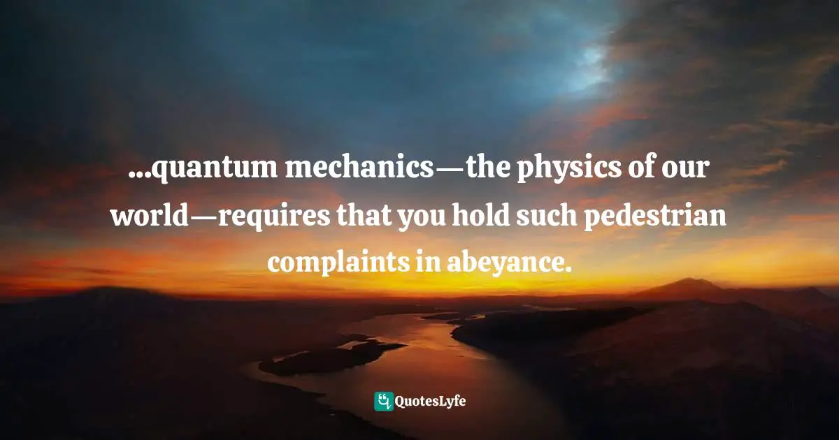 ...quantum mechanics—the physics of our world—requires that you hold such pedestrian complaints in abeyance.