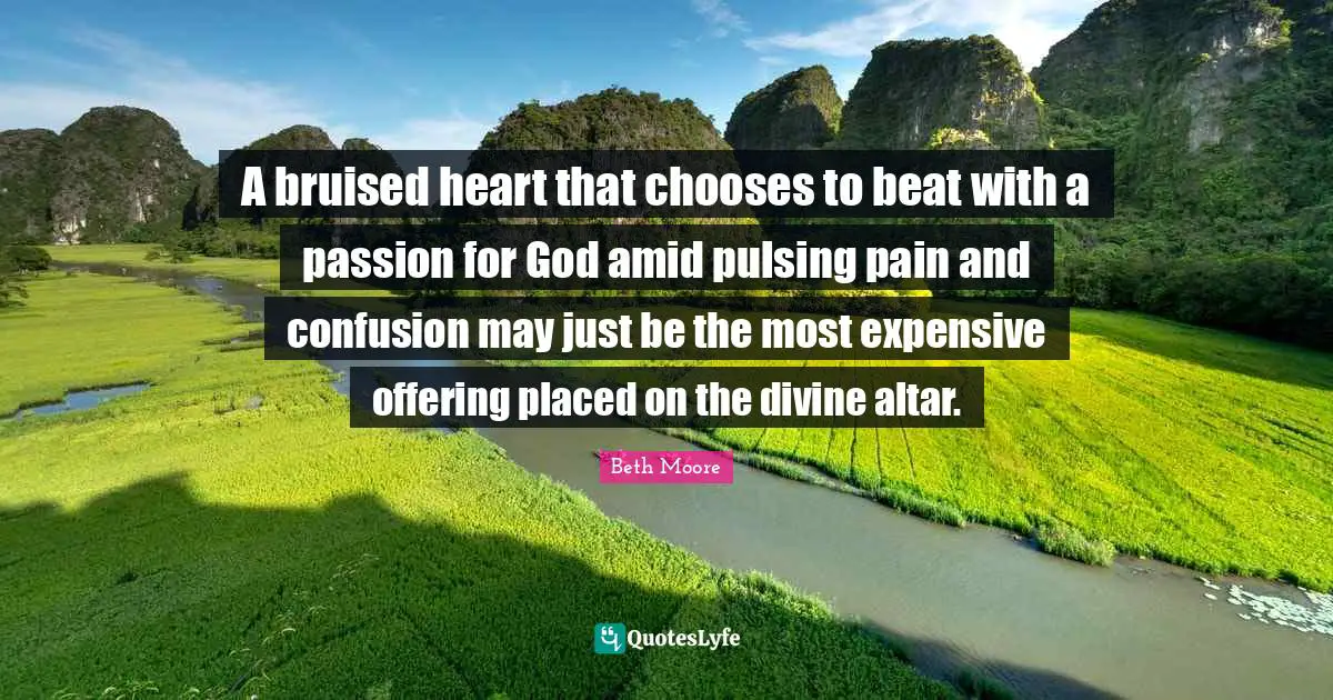 A bruised heart that chooses to beat with a passion for God amid pulsing pain and confusion may just be the most expensive offering placed on the divine altar.