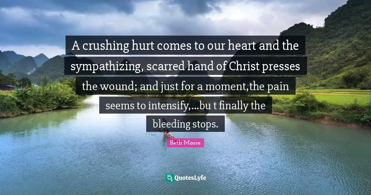 A crushing hurt comes to our heart and the sympathizing, scarred hand of Christ presses the wound; and just for a moment,the pain seems to intensify,...bu t finally the bleeding stops.