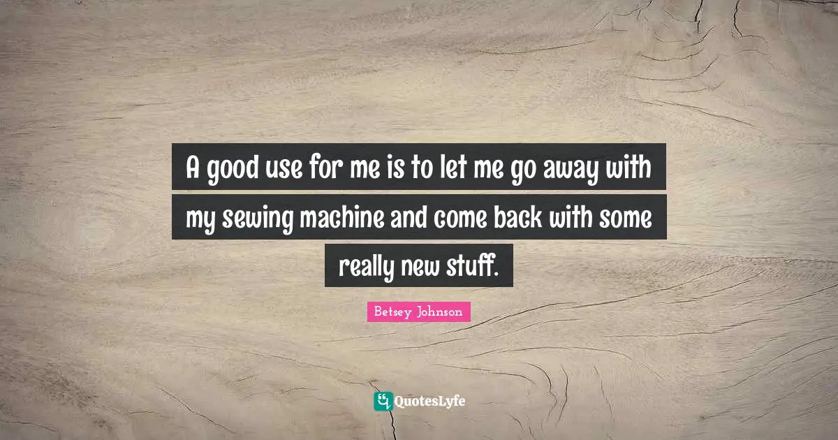 A good use for me is to let me go away with my sewing machine and come back with some really new stuff.