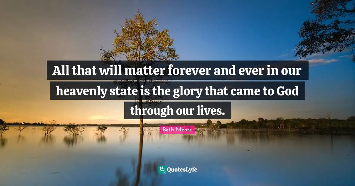 All that will matter forever and ever in our heavenly state is the glory that came to God through our lives.