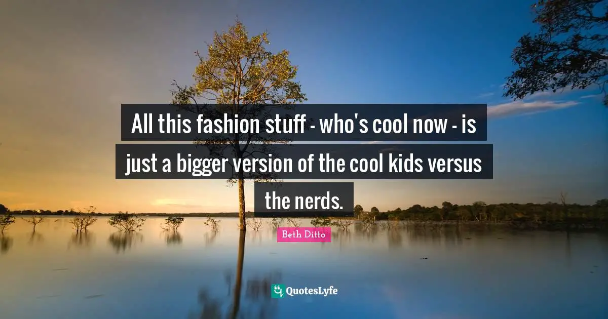 All this fashion stuff - who's cool now - is just a bigger version of the cool kids versus the nerds.