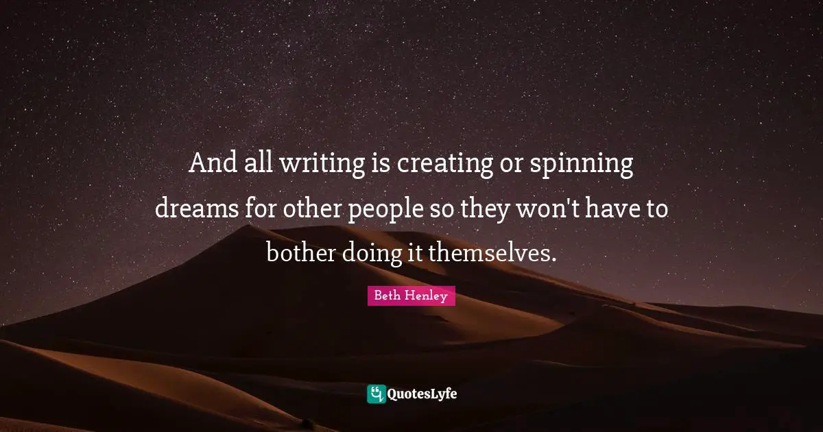 And all writing is creating or spinning dreams for other people so they won't have to bother doing it themselves.
