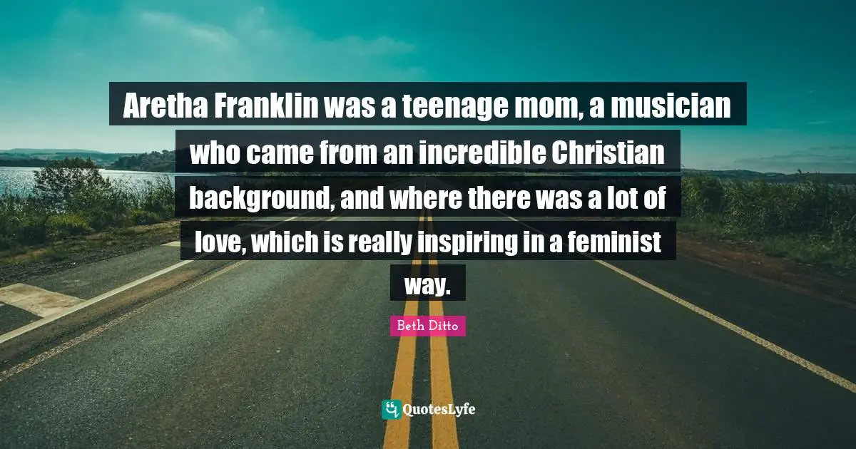 Aretha Franklin was a teenage mom, a musician who came from an incredible Christian background, and where there was a lot of love, which is really inspiring in a feminist way.