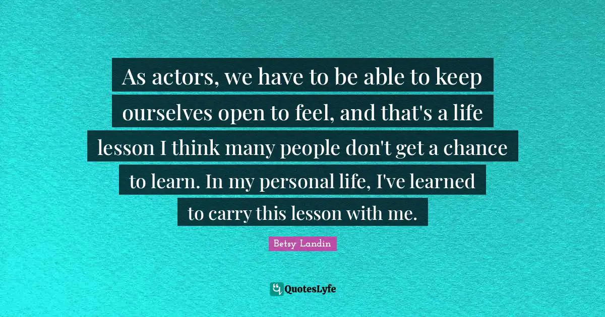 As actors, we have to be able to keep ourselves open to feel, and that's a life lesson I think many people don't get a chance to learn. In my personal life, I've learned to carry this lesson with me.
