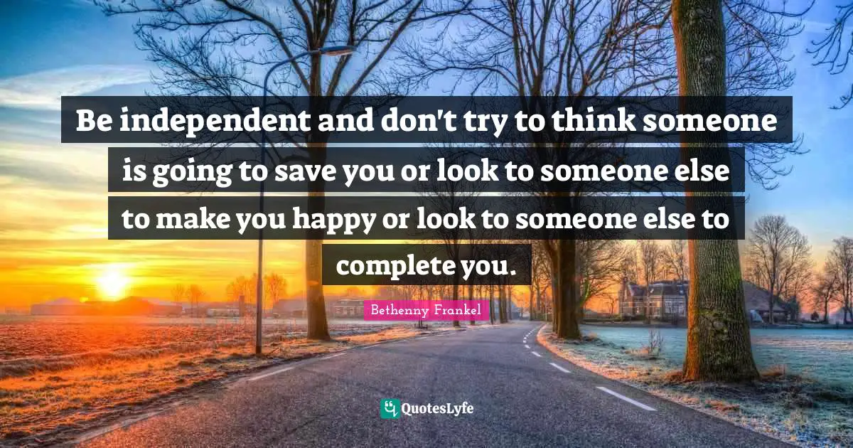 Be independent and don't try to think someone is going to save you or look to someone else to make you happy or look to someone else to complete you.