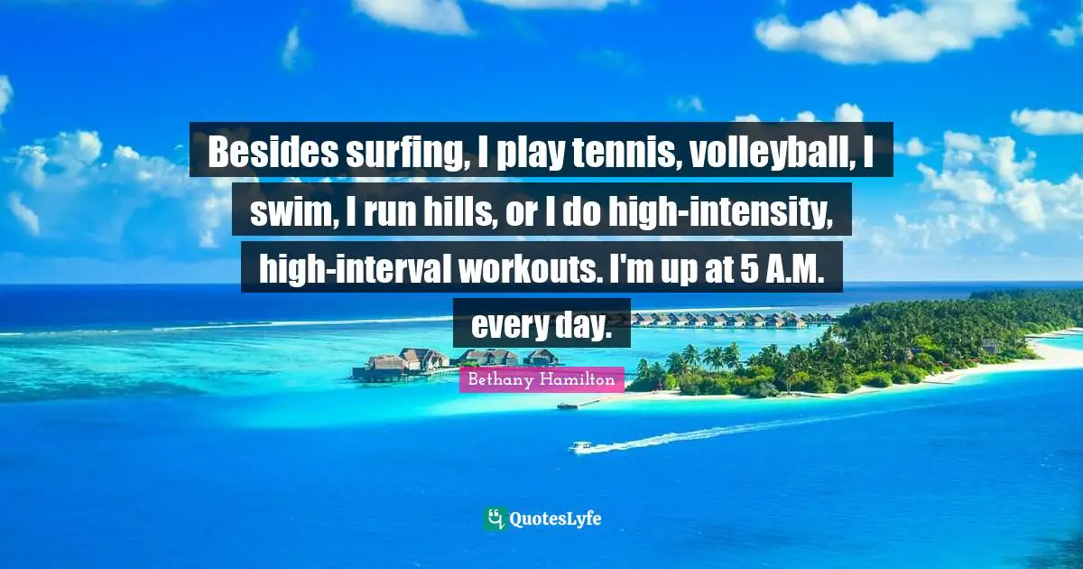 Bethany Hamilton Quotes: "Besides surfing, I play tennis, volleyball, I swim, I run hills, or I do high-intensity, high-interval workouts. I'm up at 5 A.M. every day."
