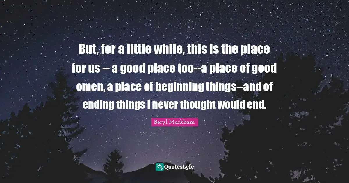 But, for a little while, this is the place for us -- a good place too--a place of good omen, a place of beginning things--and of ending things I never thought would end.