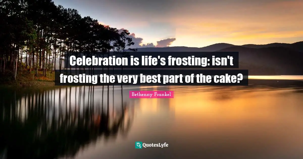 Celebration is life's frosting: isn't frosting the very best part of the cake?