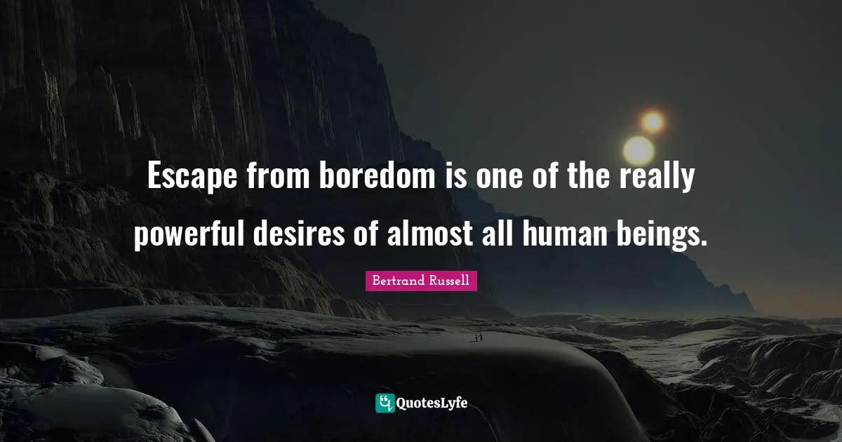 Escape from boredom is one of the really powerful desires of almost all human beings.