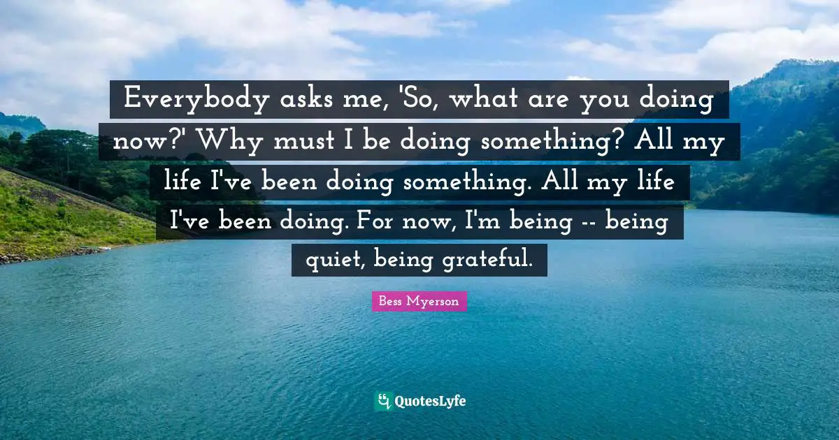 Everybody asks me, 'So, what are you doing now?' Why must I be doing something? All my life I've been doing something. All my life I've been doing. For now, I'm being -- being quiet, being grateful.