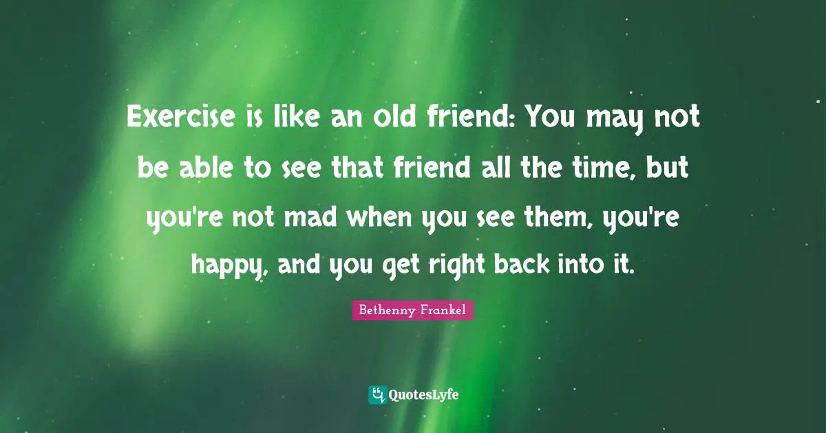 Exercise is like an old friend: You may not be able to see that friend all the time, but you're not mad when you see them, you're happy, and you get right back into it.
