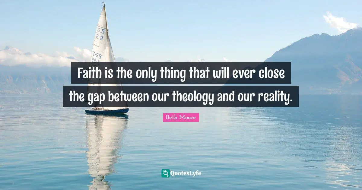Faith is the only thing that will ever close the gap between our theology and our reality.