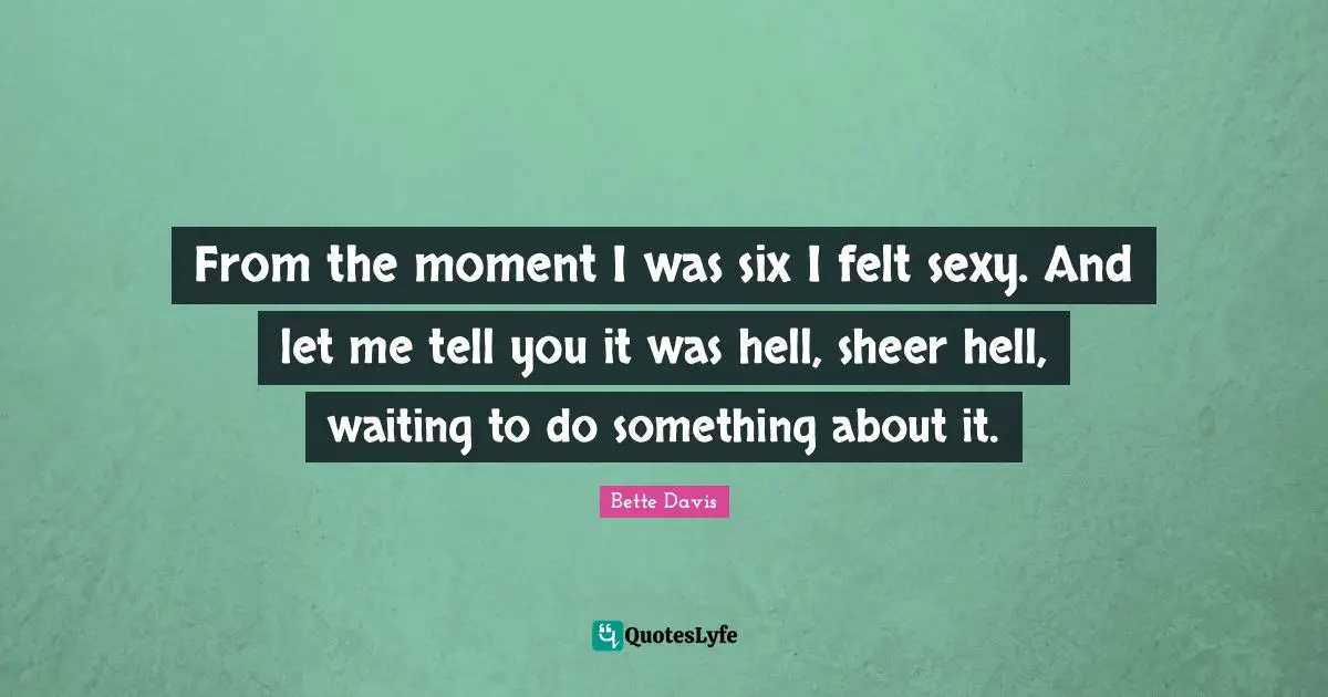 From the moment I was six I felt sexy. And let me tell you it was hell, sheer hell, waiting to do something about it.