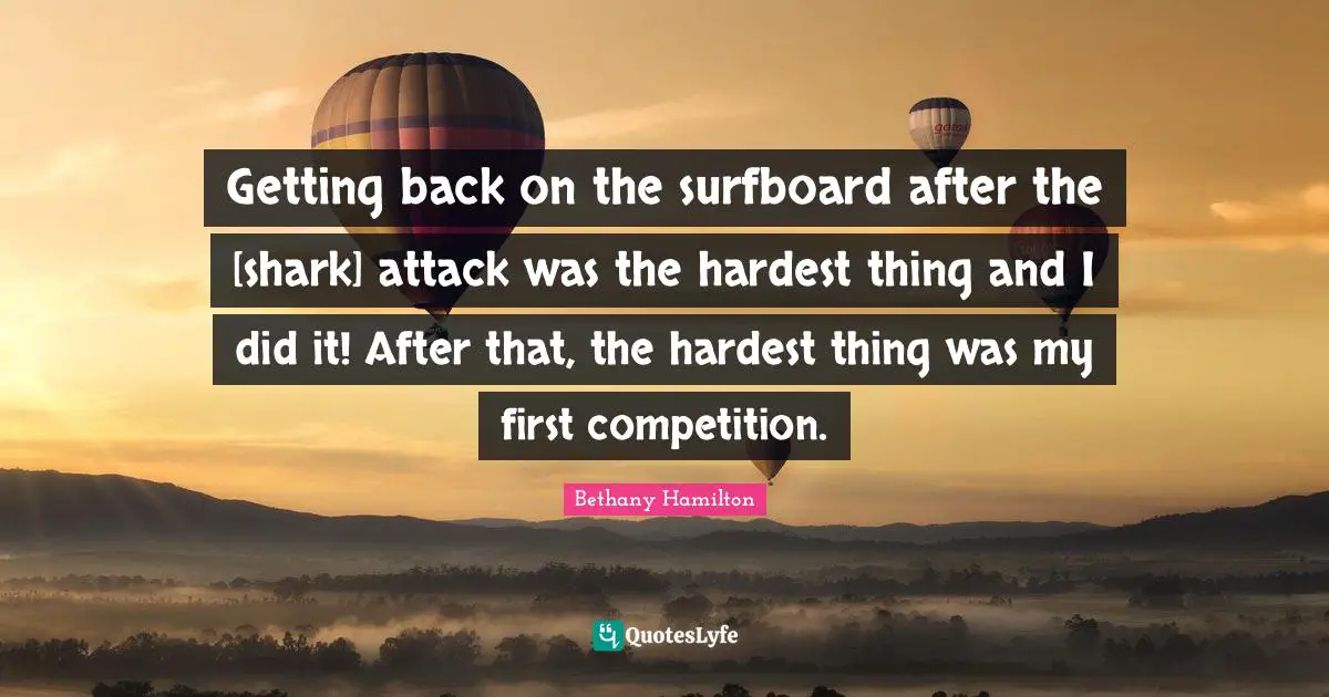 Bethany Hamilton Quotes: "Getting back on the surfboard after the [shark] attack was the hardest thing and I did it! After that, the hardest thing was my first competition."