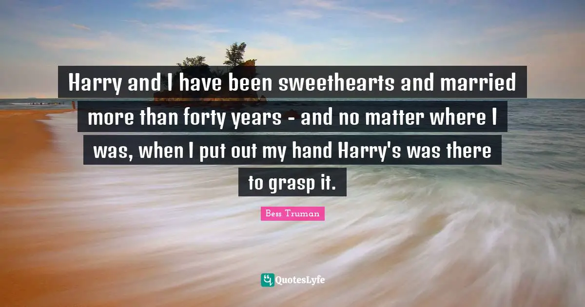 Harry and I have been sweethearts and married more than forty years - and no matter where I was, when I put out my hand Harry's was there to grasp it.