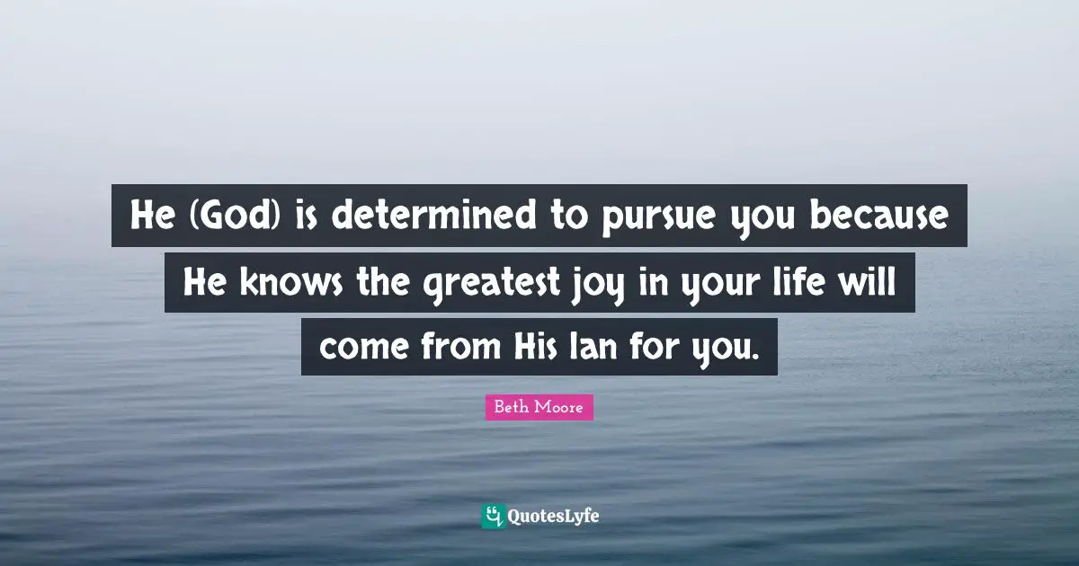 He (God) is determined to pursue you because He knows the greatest joy in your life will come from His lan for you.