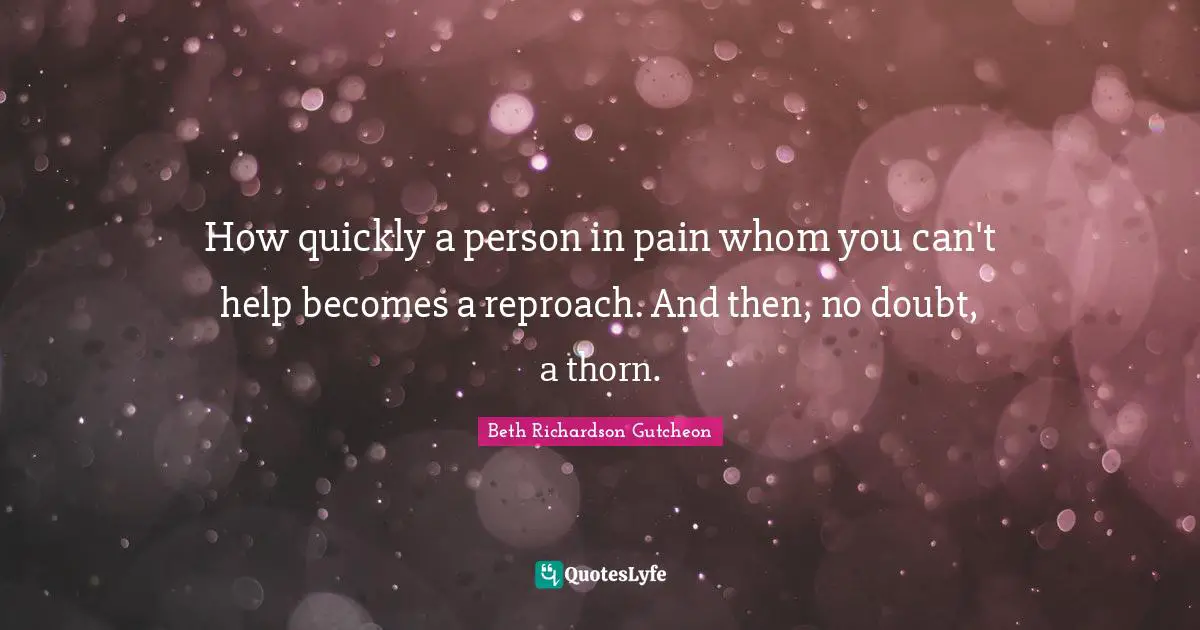 How quickly a person in pain whom you can't help becomes a reproach. And then, no doubt, a thorn.