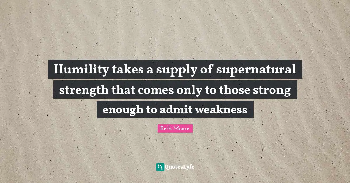 Humility takes a supply of supernatural strength that comes only to those strong enough to admit weakness