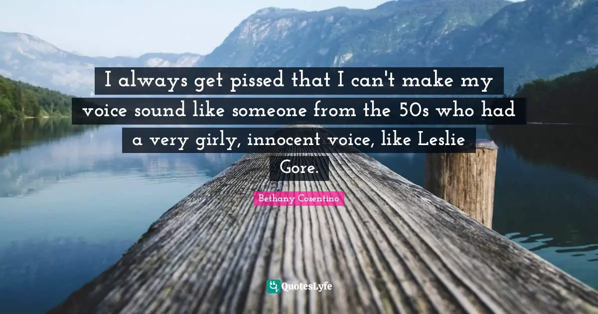 I always get pissed that I can't make my voice sound like someone from the 50s who had a very girly, innocent voice, like Leslie Gore.