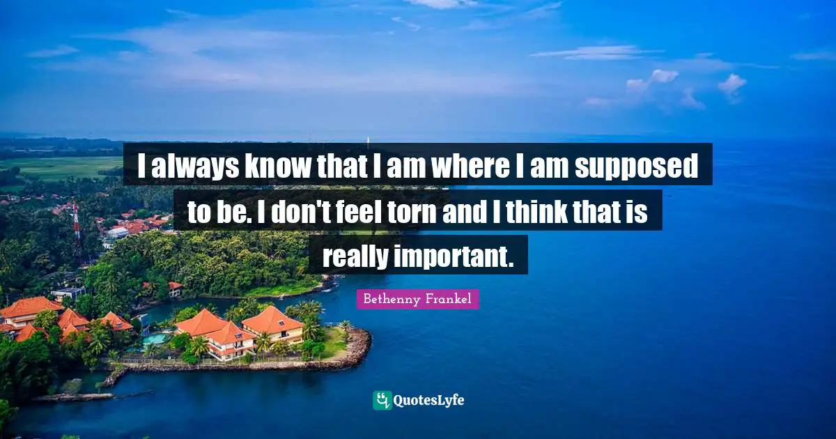 I always know that I am where I am supposed to be. I don't feel torn and I think that is really important.