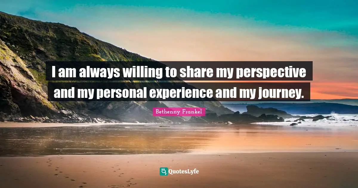 I am always willing to share my perspective and my personal experience and my journey.